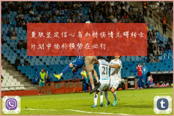 曼联坚定信心乌加特伤情无碍转会计划中场补强势在必行