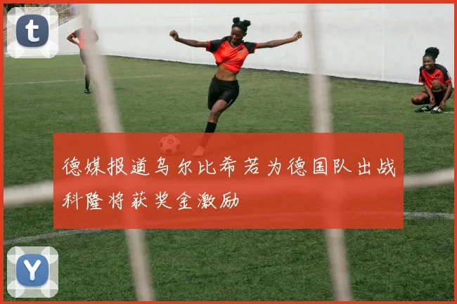 德媒报道乌尔比希若为德国队出战科隆将获奖金激励