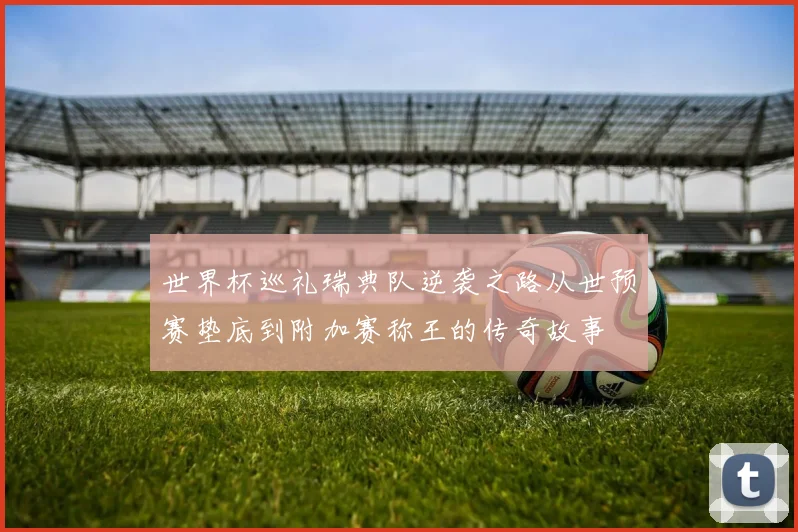 世界杯巡礼瑞典队逆袭之路从世预赛垫底到附加赛称王的传奇故事