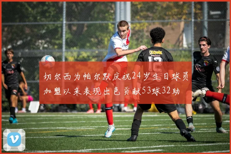 切尔西为帕尔默庆祝24岁生日球员加盟以来表现出色贡献53球32助