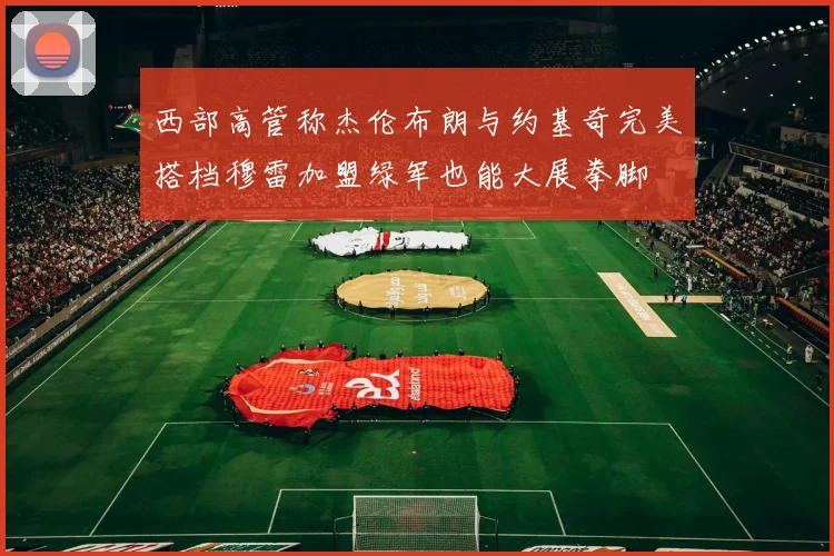 西部高管称杰伦布朗与约基奇完美搭档穆雷加盟绿军也能大展拳脚