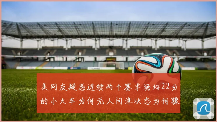 美网友疑惑连续两个赛季场均22分的小火车为何无人问津状态为何骤降
