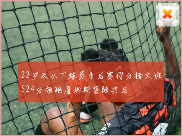 22岁及以下球员季后赛得分榜文班524分领跑詹姆斯紧随其后