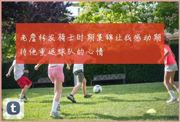 老詹转发骑士时期集锦让我感动期待他重返球队的心情