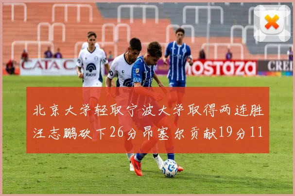 北京大学轻取宁波大学取得两连胜汪志鹏砍下26分昂塞尔贡献19分11篮板5助攻