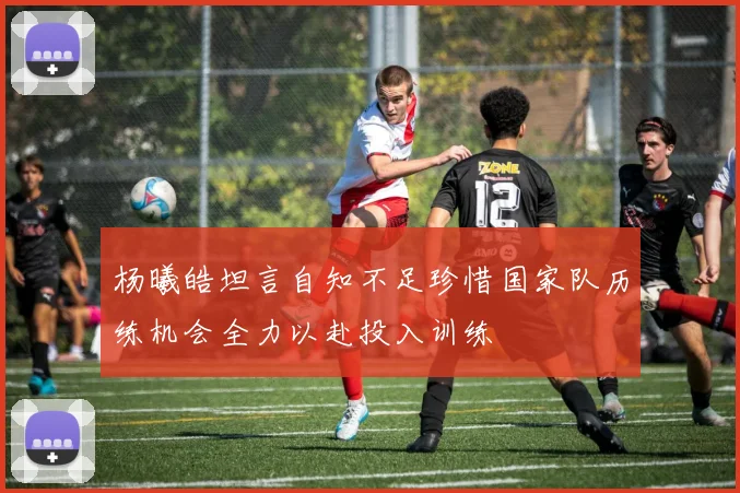 杨曦皓坦言自知不足珍惜国家队历练机会全力以赴投入训练