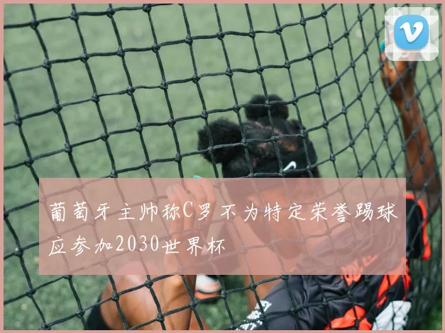 葡萄牙主帅称C罗不为特定荣誉踢球应参加2030世界杯