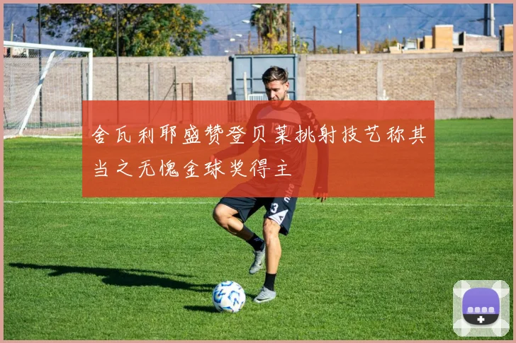 舍瓦利耶盛赞登贝莱挑射技艺称其当之无愧金球奖得主