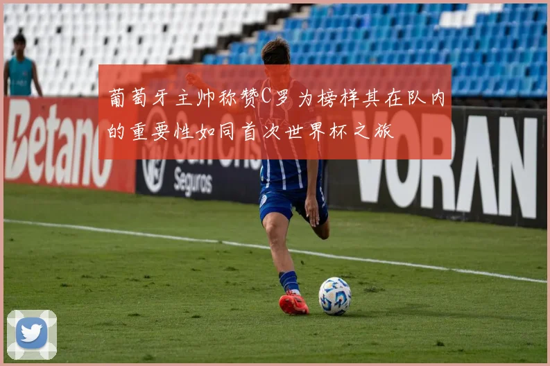 葡萄牙主帅称赞C罗为榜样其在队内的重要性如同首次世界杯之旅