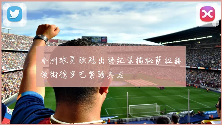 非洲球员欧冠出场纪录揭秘萨拉赫领衔德罗巴紧随其后