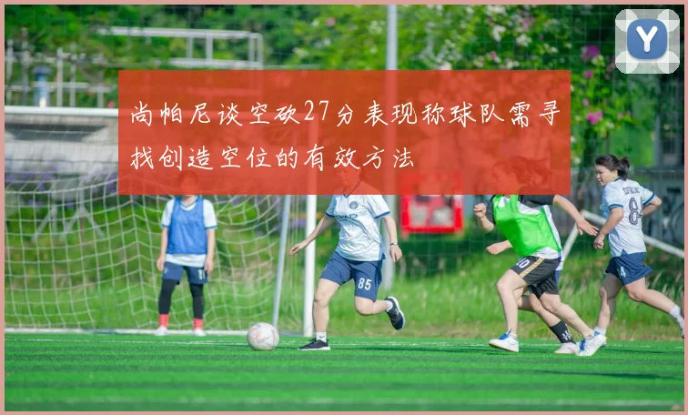 尚帕尼谈空砍27分表现称球队需寻找创造空位的有效方法