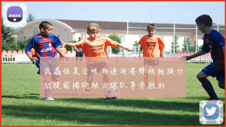 武磊恢复合练加速海港锋线轮换计划提前揭晓助力球队争夺胜利